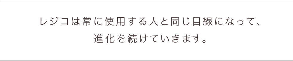 レジコは常に使用する人と同じ目線になって、進化を続けていきます。